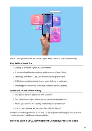 5/8
Not all UI/UX professionals are created equal. Here’s what to look for when hiring:
Key Skills to Look For
Mastery of tools like Figma, XD, and Framer
Understanding of design systems and component-based design
Familiarity with HTML, CSS, and responsive design principles
Ability to conduct user research and apply findings to prototypes
Knowledge of accessibility standards and cross-device usability
Questions to Ask Before Hiring
How do you balance aesthetics with usability?
Can you share a project where you improved user engagement?
What’s your process for creating wireframes and prototypes?
How do you measure the success of your UI/UX design?
Whether you’re hiring in-house or via a UI UX development services provider, evaluate
both technical and problem-solving capabilities.
Working With a UI/UX Development Company: Pros and Cons
 