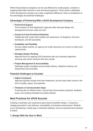 6/8
While hiring freelance designers can be cost-effective for small projects, complex or
ongoing builds often demand a more structured approach. That’s where a dedicated
UI/UX development company can make a significant difference. Here’s a breakdown of
the advantages and potential challenges:
Advantages of Partnering With a UI/UX Development Company
End-to-End Support
From research to final deployment, agencies offer full-cycle design and
development services under one roof.
Access to Cross-Functional Expertise
Collaborate with a team that includes UX researchers, UI designers, front-end
developers, and QA specialists.
Scalability and Flexibility
As your project evolves, an agency can scale resources up or down to match your
requirements.
Strategic Design Thinking
Agencies focus on aligning UI/UX decisions with your business objectives,
ensuring user-centric solutions that drive results.
Project Management & Accountability
Dedicated project managers ensure timely delivery, milestone tracking, and
streamlined communication.
Potential Challenges to Consider
Higher Investment
Agencies typically charge more than freelancers, but the value often comes in the
form of quality, speed, and expertise.
Timezone or Communication Gaps
If working with an offshore team, ensure that communication protocols, feedback
loops, and meeting schedules are clearly defined.
Best Practices for UI/UX Success
Creating a seamless user experience goes beyond aesthetic design—it requires a
strategy grounded in user behavior, accessibility, and iterative improvement. Whether
you’re developing a mobile app or enterprise software, here are essential best practices
to follow:
1. Design With the User in Mind
 