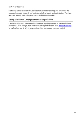 8/8
perform and convert.
Partnering with a reliable UI UX development company can help you streamline the
process, from user research and prototyping to final launch and optimization. The right
team will not only meet design trends but anticipate what’s next.
Ready to Build an Unforgettable User Experience?
Looking to hire UI UX developers or collaborate with a full-service UI UX development
company? Let us help you turn your vision into a product users love. Reach out today
to explore how our UI UX development services can elevate your next project.
 