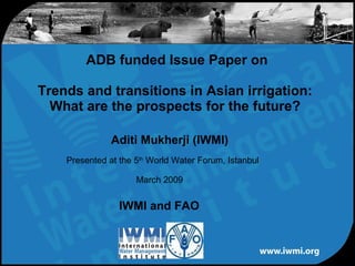 IWMI and FAO ADB funded Issue Paper on Trends and transitions in Asian irrigation:  What are the prospects for the future?  Aditi Mukherji (IWMI) Presented at the 5 th  World Water Forum, Istanbul March 2009 