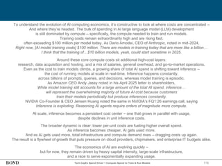 116
Tech CapEx Spend Driver = Compute Spend to Train & Run Models
To understand the evolution of AI computing economics, it’s constructive to look at where costs are concentrated –
And where they’re headed. The bulk of spending in AI large language model (LLM) development
is still dominated by compute – specifically, the compute needed to train and run models.
Training costs remain extraordinarily high and are rising fast,
often exceeding $100 million per model today. As Dario Amodei, CEO of Anthropic, noted in mid-2024,
Right now, [AI model training costs] $100 million. There are models in training today that are more like a billion…
I think that the training of…$10 billion models, yeah, could start sometime in 2025.
Around these core compute costs sit additional high-cost layers:
research, data acquisition and hosting, and a mix of salaries, general overhead, and go-to-market operations.
Even as the cost to train models climbs, a growing share of total AI spend is shifting toward inference –
the cost of running models at scale in real-time. Inference happens constantly,
across billions of prompts, queries, and decisions, whereas model training is episodic.
As Amazon CEO Andy Jassy noted in his April 2025 letter to shareholders,
While model training still accounts for a large amount of the total AI spend, inference…
will represent the overwhelming majority of future AI cost because customers
train their models periodically but produce inferences constantly.
NVIDIA Co-Founder & CEO Jensen Huang noted the same in NVIDIA’s FQ1:26 earnings call, saying
Inference is exploding. Reasoning AI agents require orders of magnitude more compute.
At scale, inference becomes a persistent cost center – one that grows in parallel with usage,
despite declines in unit inference costs.
The broader dynamic is clear: lower per-unit costs are fueling higher overall spend.
As inference becomes cheaper, AI gets used more.
And as AI gets used more, total infrastructure and compute demand rises – dragging costs up again.
The result is a flywheel of growth that puts pressure on cloud providers, chipmakers, and enterprise IT budgets alike.
The economics of AI are evolving quickly –
but for now, they remain driven by heavy capital intensity, large-scale infrastructure,
and a race to serve exponentially expanding usage.
 