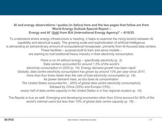 125
Data Centers = Electricity Guzzlers
AI and energy observations / quotes (in italics) here and the two pages that follow are from
‘World Energy Outlook Special Report –
Energy and AI’ (link) from IEA (International Energy Agency)* – 4/10/25
To understand where energy infrastructure is heading, it helps to examine the rising tension between AI
capability and electrical supply. The growing scale and sophistication of artificial intelligence
is demanding an extraordinary amount of computational horsepower, primarily from AI-focused data centers.
These facilities – purpose-built to train and serve models –
are starting to rival traditional heavy industry in their electricity consumption.
There is no AI without energy – specifically electricity (p. 3).
Data centers accounted for around 1.5% of the world’s
electricity consumption in 2024 (p. 14). Energy demand growth has been rapid:
Globally, data centre electricity consumption has grown by around 12% per year since 2017,
more than four times faster than the rate of total electricity consumption (p. 14).
As power demand rises, so too does its concentration:
The United States accounted for…[45% of global data centre electricity consumption],
followed by China (25%) and Europe (15%)…
nearly half of data centre capacity in the United States is in five regional clusters (p. 14).
The flipside is true as well: Emerging and developing economies other than China account for 50% of the
world’s internet users but less than 10% of global data centre capacity (p. 18)…
 