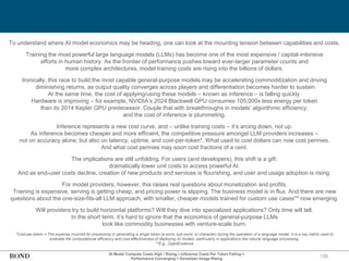 130
AI Model Compute Costs High / Rising + Inference Costs Per Token Falling =
Performance Converging + Developer Usage Rising
To understand where AI model economics may be heading, one can look at the mounting tension between capabilities and costs.
Training the most powerful large language models (LLMs) has become one of the most expensive / capital-intensive
efforts in human history. As the frontier of performance pushes toward ever-larger parameter counts and
more complex architectures, model training costs are rising into the billions of dollars.
Ironically, this race to build the most capable general-purpose models may be accelerating commoditization and driving
diminishing returns, as output quality converges across players and differentiation becomes harder to sustain.
At the same time, the cost of applying/using these models – known as inference – is falling quickly.
Hardware is improving – for example, NVIDIA’s 2024 Blackwell GPU consumes 105,000x less energy per token
than its 2014 Kepler GPU predecessor. Couple that with breakthroughs in models’ algorithmic efficiency,
and the cost of inference is plummeting.
Inference represents a new cost curve, and – unlike training costs – it’s arcing down, not up.
As inference becomes cheaper and more efficient, the competitive pressure amongst LLM providers increases –
not on accuracy alone, but also on latency, uptime, and cost-per-token*. What used to cost dollars can now cost pennies.
And what cost pennies may soon cost fractions of a cent.
The implications are still unfolding. For users (and developers), this shift is a gift:
dramatically lower unit costs to access powerful AI.
And as end-user costs decline, creation of new products and services is flourishing, and user and usage adoption is rising.
For model providers, however, this raises real questions about monetization and profits.
Training is expensive, serving is getting cheap, and pricing power is slipping. The business model is in flux. And there are new
questions about the one-size-fits-all LLM approach, with smaller, cheaper models trained for custom use cases** now emerging.
Will providers try to build horizontal platforms? Will they dive into specialized applications? Only time will tell.
In the short term, it’s hard to ignore that the economics of general-purpose LLMs
look like commodity businesses with venture-scale burn.
*Cost-per-token = The expense incurred for processing or generating a single token (a word, sub-word, or character) during the operation of a language model. It is a key metric used to
evaluate the computational efficiency and cost-effectiveness of deploying AI models, particularly in applications like natural language processing.
**E.g., OpenEvidence
 