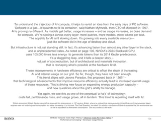 134
To understand the trajectory of AI compute, it helps to revisit an idea from the early days of PC software.
‘Software is a gas…it expands to fill its container,’ said Nathan Myhrvold, then CTO of Microsoft in 1997.
AI is proving no different. As models get better, usage increases – and as usage increases, so does demand
for compute. We’re seeing it across every layer: more queries, more models, more tokens per task.
The appetite for AI isn't slowing down. It’s growing into every available resource –
just like software did in the age of desktop and cloud.
But infrastructure is not just standing still. In fact, it's advancing faster than almost any other layer in the stack,
and at unprecedented rates. As noted on page 136, NVIDIA’s 2024 Blackwell GPU
uses 105,000 times less energy to generate tokens than its 2014 Kepler predecessor.
It’s a staggering leap, and it tells a deeper story –
not just of cost reduction, but of architectural and materials innovation
that is reshaping what’s possible at the hardware level.
These improvements in hardware efficiency are critical to offset the strain of increasing
AI and internet usage on our grid. So far, though, they have not been enough.
This trend aligns with Jevons Paradox, first proposed back in 1865* –
that technological advancements that improve resource efficiency actually lead to increased overall usage
of those resources. This is driving new focus on expanding energy production capacity –
and new questions about the grid’s ability to manage.
Yet again, we see this as one of the perpetual ‘a-ha’s’ of technology:
costs fall, performance rises, and usage grows, all in tandem. This trend is repeating itself with AI.
*British economist William Stanley Jevons first observed this phenomenon in 19th-century Britain, where he noticed that improvements in the efficiency of coal-powered steam
engines were not reducing coal consumption but rather increasing it. In his book The Coal Question, he noted ‘It is wholly a confusion of ideas to suppose that the economical use
of fuel is equivalent to diminished consumption. The very contrary is the truth.’
AI Model Compute Costs High / Rising + Inference Costs Per Token Falling =
Performance Converging + Developer Usage Rising
 