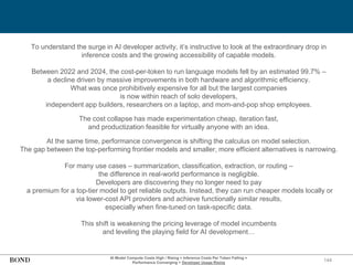 144
To understand the surge in AI developer activity, it’s instructive to look at the extraordinary drop in
inference costs and the growing accessibility of capable models.
Between 2022 and 2024, the cost-per-token to run language models fell by an estimated 99.7% –
a decline driven by massive improvements in both hardware and algorithmic efficiency.
What was once prohibitively expensive for all but the largest companies
is now within reach of solo developers,
independent app builders, researchers on a laptop, and mom-and-pop shop employees.
The cost collapse has made experimentation cheap, iteration fast,
and productization feasible for virtually anyone with an idea.
At the same time, performance convergence is shifting the calculus on model selection.
The gap between the top-performing frontier models and smaller, more efficient alternatives is narrowing.
For many use cases – summarization, classification, extraction, or routing –
the difference in real-world performance is negligible.
Developers are discovering they no longer need to pay
a premium for a top-tier model to get reliable outputs. Instead, they can run cheaper models locally or
via lower-cost API providers and achieve functionally similar results,
especially when fine-tuned on task-specific data.
This shift is weakening the pricing leverage of model incumbents
and leveling the playing field for AI development…
AI Model Compute Costs High / Rising + Inference Costs Per Token Falling =
Performance Converging + Developer Usage Rising
 
