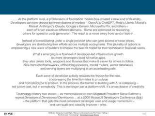 145
AI Model Compute Costs High / Rising + Inference Costs Per Token Falling =
Performance Converging + Developer Usage Rising
…At the platform level, a proliferation of foundation models has created a new kind of flexibility.
Developers can now choose between dozens of models – OpenAI’s ChatGPT, Meta’s Llama, Mistral’s
Mixtral, Anthropic’s Claude, Google’s Gemini, Microsoft’s Phi, and others –
each of which excels in different domains. Some are optimized for reasoning,
others for speed or code generation. The result is a move away from vendor lock-in.
Instead of consolidating under a single provider who can gate access or raise prices,
developers are distributing their efforts across multiple ecosystems. This plurality of options is
empowering a new wave of builders to choose the best-fit model for their technical or financial needs.
What’s emerging is a flywheel of developer-led infrastructure growth.
As more developers build AI-native apps,
they also create tools, wrappers and libraries that make it easier for others to follow.
New front-end frameworks, embedding pipelines, model routers, vector databases,
and serving layers are multiplying at an accelerating rate.
Each wave of developer activity reduces the friction for the next,
compressing the time from idea to prototype
and from prototype to product. In the process, the barrier to building with AI is collapsing –
not just in cost, but in complexity. This is no longer just a platform shift. It’s an explosion of creativity.
Technology history has shown – as memorialized by then-Microsoft President Steve Ballmer’s
repeat Developers! Developers! Developers… at a 2000 Microsoft Developers Conference (link)
– the platform that gets the most consistent developer user and usage momentum –
and can scale and steadily improve – wins.
 