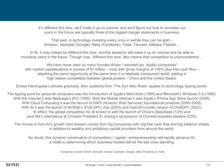 154
It’s different this time, we'll make it up on volume, and we’ll figure out how to monetize our
users in the future are typically three of the biggest danger statements in business.
That said, in technology investing every once in awhile they can be gold –
Amazon, Alphabet (Google), Meta (Facebook), Tesla, Tencent, Alibaba, Palantir…
In AI, it may indeed be different this time, and the leader(s) will make it up on volume and be able to
monetize users in the future. Though now, ‘different this time’ also means that competition is unprecedented…
We have never seen so many founder-driven / assisted (ex. Apple) companies*
with market capitalizations in excess of $1 trillion – most with gross margins of +50% plus free cash flow –
attacking the same opportunity at the same time in a relatively transparent world, adding in
high stakes competition between global powers – China and the United States.
Ernest Hemingway’s phrase gradually, then suddenly from ‘The Sun Also Rises’ applies to technology tipping points.
The tipping point for personal computers was the introduction of Apple’s Macintosh (1984) and Microsoft’s Windows 3.0 (1990).
With the Internet it was Netscape’s IPO (1995). With the Mobile Internet it was Apple’s iPhone App Store launch (2008).
With Cloud Computing it was the launch of AWS (Amazon Web Services) foundational products (2006-2009).
With AI it was the launch of NVIDIA’s A100 GPU chip (2020) and OpenAI’s public version of ChatGPT (2022).
In effect, the global competition for AI kicked in with the launch of China’s DeepSeek (1/25) and
Jack Ma’s attendance at Chinese President Xi Jinping’s symposium of Chinese business leaders (2/25).
The money to fund AI’s growth (and losses) comes from big companies with big free cash flow and big balance sheets,
in addition to wealthy and ambitious capital providers from around the world.
No doubt, this dynamic combination of competition / capital / entrepreneurship will rapidly advance AI,
a riddle is determining which business models will be the last ones standing.
*Companies include NVIDIA, Microsoft, Amazon, Alphabet (Google), Meta (Facebook) & Tesla
AI Usage + Cost + Loss Growth = Unprecedented
 