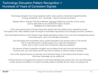155
Technology Disruption Pattern Recognition =
Hundreds of Years of Consistent Signals
AI Usage + Cost + Loss Growth = Unprecedented
Technology disruption has a long-repeating rhythm: early euphoria, break-neck capital formation,
bruising competition, and – eventually – clear-cut winners and losers.
Alasdair Nairn’s ‘Engines That Move Markets’ (link here) distills two centuries of such cycles,
and his observations are prescient for today’s AI boom.
Highlights of his observations follow…
There were several years of strong share-price growth when the railways were supplanting canals.
The bubble of the 1840s deflated under the weight of overheated expectations and changing economic conditions…
…Any technological advance which requires huge capital expenditure always runs a real risk of disappointing returns
in the early years, even if it is ultimately successful...
…Any technology that necessitates heavy capital expenditure and requires returns to be earned
over an extended period is always going to be a high-risk undertaking –
unless, that is, there is some form of protection against competition...
…The winners of these competitive struggles are not always those who have the best technology,
but those who can most clearly see the way that an industry or market is likely to develop…
…One of the clearest lessons of corporate and investment history is that without some barrier to entry,
first-mover advantage can be swiftly lost…
…A theme that recurs throughout this research is that while identifying the winners from any new technology
is often perilous and difficult, it is almost invariably simpler to identify who the ‘losers’ are going to be.
 