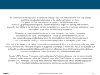 157
To understand the evolution of AI hardware strategy, we’ll look at how control over chip design
is shifting from traditional vendors to the platforms that rely on them.
For years, NVIDIA has been at the center of the AI hardware stack.
Its GPUs (graphics processing units) became the default engine for training and inference,
prized for their ability to handle highly parallel computations at scale. Its proprietary technology – and
unparalleled scale – has led to industry leadership.
This reliance – combined with outsized sudden demand – has created constraints.
Despite NVIDIA’s rapid – and impressive – scale-up, demand for NVIDIA GPUs
has outpaced supply amid industry fervor for accelerated computing. Hyperscalers and
cloud providers are moving to improve their supply chains to manage long lead times.
That shift is accelerating the rise of custom silicon – especially ASICs, or application-specific integrated
circuits. Unlike GPUs, which are designed to support a wide range of workloads, ASICs are purpose-built
to handle specific computational tasks with maximum efficiency. In AI, that means optimized silicon
for matrix multiplication, token generation, and inference acceleration.
Google’s TPU (Tensor Processing Unit) and Amazon’s Trainium chips are now core components
of their AI stacks. Amazon claims its Trainium2 chips offer 30-40% better price-performance than
standard GPU instances, unlocking more affordable inference at scale. These aren't side projects –
they’re foundational bets on performance, economics, and architectural control…
AI-Related Monetization = Very Robust Ramps
 