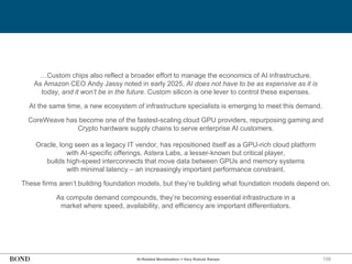 158
…Custom chips also reflect a broader effort to manage the economics of AI infrastructure.
As Amazon CEO Andy Jassy noted in early 2025, AI does not have to be as expensive as it is
today, and it won’t be in the future. Custom silicon is one lever to control these expenses.
At the same time, a new ecosystem of infrastructure specialists is emerging to meet this demand.
CoreWeave has become one of the fastest-scaling cloud GPU providers, repurposing gaming and
Crypto hardware supply chains to serve enterprise AI customers.
Oracle, long seen as a legacy IT vendor, has repositioned itself as a GPU-rich cloud platform
with AI-specific offerings. Astera Labs, a lesser-known but critical player,
builds high-speed interconnects that move data between GPUs and memory systems
with minimal latency – an increasingly important performance constraint.
These firms aren’t building foundation models, but they’re building what foundation models depend on.
As compute demand compounds, they’re becoming essential infrastructure in a
market where speed, availability, and efficiency are important differentiators.
AI-Related Monetization = Very Robust Ramps
 