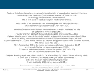 180
So…We Have…High Revenue Growth + High Cash Burn + High Valuations + High Investment Levels =
Good News for Consumers…Others TBD…
As global digital user bases have grown and potential rapidity of usage traction has risen in tandem,
areas of corporate investment (for companies new and old) have become
increasingly competitive and capital-intensive.
The AI tech cycle of creative disruption has historical analogs.
Head turners of the semi-recent past include Apple’s near bankruptcy in 1997
when its market capitalization was $1.7B*, now $3.2T.
Amazon.com’s near death moment happened in Q4:00 when it reported a net loss
of -$545MM on revenue of $972MM.
Founder and then-CEO Jeff Bezos noted in the 2000 Shareholder Report that
It’s been a brutal year for many in the capital markets and certainly for Amazon.com shareholders.
As of this writing, our shares are down more than 80% from when I wrote you last year.
At post-loss trough in Q3:01 its market cap was $2.2B while it supported 23MM active customer accounts.
The market cap is now $2.2T.
All in, Amazon lost -$3B in the twenty-seven quarters between its launch in Q2:97
and the end of its first net income-positive year (2003).
For its most recent twenty-seven most recent quarters (Q3:18-Q1:25),
Amazon’s cumulative net income was $176B.
Google’s IPO filing (April 2004) noted that in Q1:04, after having only raised a Series A funding round,
it spent 22% of revenue ($86MM of $390MM) on capital expenditures –
at the time it was an incomprehensibly high number.
It went public at a $23B market cap, now $2.0T…
*Market capitalization taken as of 7/1/97. Microsoft finalized its investment in Apple just over one month later, on 8/6/97.
Note: Present market capitalization figures are shown as of 5/14/25.
 