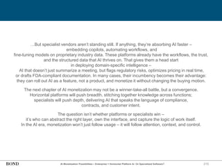 215
…But specialist vendors aren’t standing still. If anything, they’re absorbing AI faster –
embedding copilots, automating workflows, and
fine-tuning models on proprietary industry data. These platforms already have the workflows, the trust,
and the structured data that AI thrives on. That gives them a head start
in deploying domain-specific intelligence –
AI that doesn’t just summarize a meeting, but flags regulatory risks, optimizes pricing in real time,
or drafts FDA-compliant documentation. In many cases, their incumbency becomes their advantage:
they can roll out AI as a feature, not a product, and monetize it without changing the buying motion.
The next chapter of AI monetization may not be a winner-take-all battle, but a convergence.
Horizontal platforms will push breadth, stitching together knowledge across functions;
specialists will push depth, delivering AI that speaks the language of compliance,
contracts, and customer intent.
The question isn’t whether platforms or specialists win –
it’s who can abstract the right layer, own the interface, and capture the logic of work itself.
In the AI era, monetization won’t just follow usage – it will follow attention, context, and control.
AI Monetization Possibilities – Enterprise = Horizontal Platform & / Or Specialized Software?
 