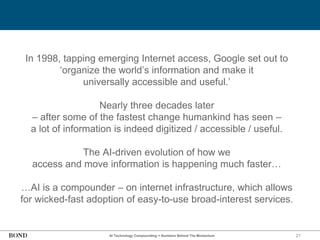 21
In 1998, tapping emerging Internet access, Google set out to
‘organize the world’s information and make it
universally accessible and useful.’
Nearly three decades later
– after some of the fastest change humankind has seen –
a lot of information is indeed digitized / accessible / useful.
The AI-driven evolution of how we
access and move information is happening much faster…
…AI is a compounder – on internet infrastructure, which allows
for wicked-fast adoption of easy-to-use broad-interest services.
AI Technology Compounding = Numbers Behind The Momentum
 