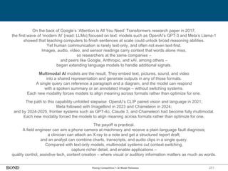 251
On the back of Google’s ‘Attention is All You Need’ Transformers research paper in 2017,
the first wave of ‘modern AI’ (read: LLMs) focused on text: models such as OpenAI’s GPT-3 and Meta’s Llama-1
showed that teaching computers to finish sentences at scale could unlock broad reasoning abilities.
Yet human communication is rarely text-only, and often not even text-first.
Images, audio, video, and sensor readings carry context that words alone miss,
so researchers at the same companies –
and peers like Google, Anthropic, and xAI, among others –
began extending language models to handle additional signals.
Multimodal AI models are the result. They embed text, pictures, sound, and video
into a shared representation and generate outputs in any of those formats.
A single query can reference a paragraph and a diagram, and the model can respond
with a spoken summary or an annotated image – without switching systems.
Each new modality forces models to align meaning across formats rather than optimize for one.
The path to this capability unfolded stepwise: OpenAI’s CLIP paired vision and language in 2021;
Meta followed with ImageBind in 2023 and Chameleon in 2024;
and by 2024-2025, frontier systems such as GPT-4o, Claude 3, and Chameleon had become fully multimodal.
Each new modality forced the models to align meaning across formats rather than optimize for one.
The payoff is practical.
A field engineer can aim a phone camera at machinery and receive a plain-language fault diagnosis;
a clinician can attach an X-ray to a note and get a structured report draft;
and an analyst can combine charts, transcripts, and audio clips in a single query.
Compared with text-only models, multimodal systems cut context switching,
capture richer detail, and enable applications –
quality control, assistive tech, content creation – where visual or auditory information matters as much as words.
Rising Competition = AI Model Releases
 