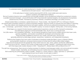 261
AI Monetization Threats = Rising Competition + Open-Source Momentum + China’s Rise
To understand where AI model development is headed, it helps to examine how two distinct approaches –
closed-source and open-source – have evolved and diverged.
In the early days of modern machine learning (2012-2018), most models were open-source,
rooted in academic and collaborative traditions.
But as AI systems became more powerful and commercially valuable, and as development shifted from academia to industry,
a parallel movement emerged – around 2019 (when GPT-2 launched with restricted weights), the development of proprietary
(closed-source) models, motivated by proprietary interests, competitive advantage, and safety concerns.
Closed models follow a centralized, capital-intensive arc. These models – like OpenAI’s GPT-4 or Anthropic’s Claude –
are trained within proprietary systems on massive proprietary datasets, requiring months of compute time and millions in spending.
They often deliver more capable performance and easier usability, and thus are preferred by enterprises and consumers,
and – increasingly – governments. However, the tradeoff is opacity: no access to weights, training data, or fine-tuning methods.
What began as a research frontier became a gated product experience, served via APIs, licensed to enterprises,
and defended by legal and commercial firewalls. Now, the AI race is coming full circle.
As LLMs mature – and competition intensifies – we are seeing resurgence of open-source models owing to their lower costs,
growing capabilities, and broader accessibility for developers and enterprises alike.
These are freely available for anyone to use, modify, and build upon, and thus are
generally preferred by early-stage startups, researchers / academics, and independent developers.
Platforms like Hugging Face have made it frictionless to download models like Meta’s Llama or Mistral’s Mixtral,
giving startups, academics, and governments access to frontier-level AI without billion-dollar budgets.
Open-source AI has become the garage lab of the modern tech era: fast, messy, global, and fiercely collaborative.
And China (as of Q2:25) – based on the number of large-scale AI models* released – is leading the open-source race,
with three large-scale models released in 2025 – DeepSeek-R1, Alibaba Qwen-32B and Baidu Ernie 4.5**.
The split has consequences. Open-source is fueling sovereign AI initiatives, local language models, and community-led innovation.
Closed models, meanwhile, are dominating consumer market share and large enterprise adoption.
We’re watching two philosophies unfold in parallel – freedom vs. control, speed vs. safety, openness vs. optimization –
each shaping not just how AI works, but who gets to wield it.
*Large-scale AI models = Models with training compute confirmed to exceed 1023 floating point operations.
**To be made open-source as of 6/30/25, per Baidu.
 