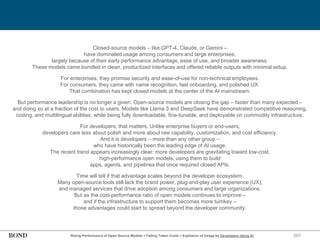267
Rising Performance of Open-Source Models + Falling Token Costs = Explosion of Usage by Developers Using AI
Closed-source models – like GPT-4, Claude, or Gemini –
have dominated usage among consumers and large enterprises,
largely because of their early performance advantage, ease of use, and broader awareness.
These models came bundled in clean, productized interfaces and offered reliable outputs with minimal setup.
For enterprises, they promise security and ease-of-use for non-technical employees.
For consumers, they came with name recognition, fast onboarding, and polished UX.
That combination has kept closed models at the center of the AI mainstream.
But performance leadership is no longer a given. Open-source models are closing the gap – faster than many expected –
and doing so at a fraction of the cost to users. Models like Llama 3 and DeepSeek have demonstrated competitive reasoning,
coding, and multilingual abilities, while being fully downloadable, fine-tunable, and deployable on commodity infrastructure.
For developers, that matters. Unlike enterprise buyers or end-users,
developers care less about polish and more about raw capability, customization, and cost efficiency.
And it is developers – more than any other group –
who have historically been the leading edge of AI usage.
The recent trend appears increasingly clear: more developers are gravitating toward low-cost,
high-performance open models, using them to build
apps, agents, and pipelines that once required closed APIs.
Time will tell if that advantage scales beyond the developer ecosystem.
Many open-source tools still lack the brand power, plug-and-play user experience (UX),
and managed services that drive adoption among consumers and large organizations.
But as the cost-performance ratio of open models continues to improve –
and if the infrastructure to support them becomes more turnkey –
those advantages could start to spread beyond the developer community.
 