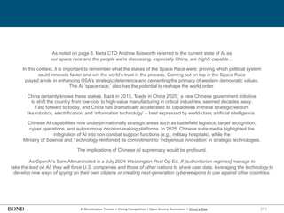 271
As noted on page 8, Meta CTO Andrew Bosworth referred to the current state of AI as
our space race and the people we’re discussing, especially China, are highly capable…
In this context, it is important to remember what the stakes of the Space Race were: proving which political system
could innovate faster and win the world’s trust in the process. Coming out on top in the Space Race
played a role in enhancing USA’s strategic deterrence and cementing the primacy of western democratic values.
The AI ‘space race,’ also has the potential to reshape the world order.
China certainly knows these stakes. Back in 2015, ‘Made in China 2025,’ a new Chinese government initiative
to shift the country from low-cost to high-value manufacturing in critical industries, seemed decades away.
Fast forward to today, and China has dramatically accelerated its capabilities in these strategic sectors
like robotics, electrification, and ‘information technology’ – best expressed by world-class artificial intelligence.
Chinese AI capabilities now underpin nationally strategic areas such as battlefield logistics, target recognition,
cyber operations, and autonomous decision-making platforms. In 2025, Chinese state media highlighted the
integration of AI into non-combat support functions (e.g., military hospitals), while the
Ministry of Science and Technology reinforced its commitment to ‘indigenous innovation’ in strategic technologies.
The implications of Chinese AI supremacy would be profound.
As OpenAI’s Sam Altman noted in a July 2024 Washington Post Op-Ed, If [authoritarian regimes] manage to
take the lead on AI, they will force U.S. companies and those of other nations to share user data, leveraging the technology to
develop new ways of spying on their own citizens or creating next-generation cyberweapons to use against other countries.
AI Monetization Threats = Rising Competition + Open-Source Momentum + China’s Rise
 