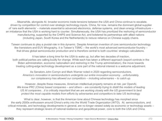 272
…Meanwhile, alongside AI, broader economic trade tensions between the USA and China continue to escalate,
driven by competition for control over strategic technology inputs. China, for now, remains the dominant global supplier
of ‘rare earth elements’ – materials essential to advanced electronics, defense systems, and clean energy infrastructure –
an imbalance that the USA is working hard to counter. Simultaneously, the USA has prioritized the reshoring of semiconductor
manufacturing, supported by the CHIPS and Science Act, and bolstered its partnerships with allied nations
(including Japan, South Korea and the Netherlands) to reduce reliance on Chinese supply chains.
Taiwan continues to play a pivotal role in this dynamic. Despite American invention of core semiconductor technology
like transistors and EUV lithography, it is Taiwan’s TSMC – the world’s most advanced semiconductor foundry –
that drives global semiconductor production and is therefore central to both countries’ strategic calculations.
It has taken a long time for the USA to wake up, but after two decades of inaction,
both political parties are calling loudly for change. While each has taken a different approach (export controls in the
Biden administration, economic nationalism and reshoring in the Trump administration), the move towards
treating cutting-edge technology development as a core part of the national interest is a welcome adjustment.
As Senators John Cornyn and Mark Warner noted in 2020 regarding semiconductors,
America’s innovation in semiconductors undergirds our entire innovation economy…unfortunately,
our complacency has allowed our competitors – including adversaries – to catch up.
However, despite these measures, American intellectual property remains at risk; per OpenAI,
We know PRC (China) based companies – and others – are constantly trying to distill the models of leading
US AI companies…it is critically important that we are working closely with the US government to best
protect the most capable models from efforts by adversaries and competitors to take US technology.
What is clear, however, is that the American tone about Chinese technology has morphed since
the early 2000s enthusiasm around China’s entry into the World Trade Organization (WTO). AI, semiconductors, and
critical minerals, and technology developments in general, are no longer viewed solely as economic or technology assets –
they represent strategic levers of national resilience and geopolitical power, core to both the USA and China.
AI Monetization Threats = Rising Competition + Open-Source Momentum + China’s Rise
 