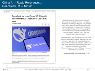 282
China AI = Rapid Relevance…
DeepSeek R1 – 1/20/25…
Source: Reuters, ‘DeepSeek narrows China-US AI gap to three months, 01.AI founder Lee Kai-Fu says’ (3/25); China Talk Media (11/24)
We believe that as the economy develops,
China should gradually become a contributor
instead of freeriding. In the past 30+ years of
the IT wave, we basically didn’t participate in
real technological innovation. We’re used to
Moore’s Law falling out of the sky, lying at
home waiting 18 months for better hardware
and software to emerge. That’s how the
Scaling Law is being treated…
What we see is that Chinese AI can’t be in the
position of following forever. We often say that
there is a gap of one or two years between
Chinese AI and the United States, but the real
gap is the difference between originality and
imitation. If this doesn’t change,
China will always be only a follower – so some
exploration is inescapable.
- DeepSeek CEO Liang Wenfang, 11/24
USA vs. China in Technology = China’s AI Response Time Significantly Faster vs. Internet 1995
 