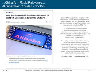283
…China AI = Rapid Relevance…
Alibaba Qwen 2.5-Max – 1/29/25…
Source: Mashable, ‘Meet Alibaba’s Qwen 2.5, an AI model claiming to beat both DeepSeek and OpenAI’s ChatGPT’ (1/25); Alibaba (1/25)
Qwen2.5-Max outperforms DeepSeek V3 in
benchmarks such as Arena-Hard, LiveBench,
LiveCodeBench, and GPQA-Diamond, while
also demonstrating competitive results in other
assessments, including MMLU-Pro.
Our base models have demonstrated
significant advantages across most
benchmarks, and we are optimistic that
advancements in post-training techniques will
elevate the next version of
Qwen2.5-Max to new heights.
The scaling of data and model size not only
showcases advancements in model
intelligence but also reflects our unwavering
commitment to pioneering research. We are
dedicated to enhancing the thinking and
reasoning capabilities of large language
models through the innovative application of
scaled reinforcement learning.
- Alibaba Qwen 2.5 Press Release, 1/25
USA vs. China in Technology = China’s AI Response Time Significantly Faster vs. Internet 1995
 