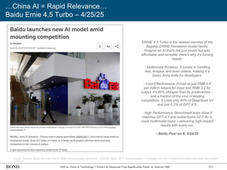 284
…China AI = Rapid Relevance…
Baidu Ernie 4.5 Turbo – 4/25/25
Source: Reuters, ‘Baidu launches new AI model amid mounting competition’ (4/24/25); Baidu via X, ‘Supercharging AI Innovation with More Powerful and More Affordable New Models’
(4/24/25)
ERNIE 4.5 Turbo is the newest member of the
flagship ERNIE foundation model family.
Imagine an AI that's not just smart, but also
affordable and versatile. Here's why it's turning
heads:
- Multimodal Prowess: It excels in handling
text, images, and even videos, making it a
Swiss Army knife for developers.
- Cost-Effectiveness: Priced at just RMB 0.8
per million tokens for input and RMB 3.2 for
output, it's 80% cheaper than its predecessor –
and a fraction of the cost of leading
competitors. It costs only 40% of DeepSeek V3
and just 0.2% of GPT-4.5.
- High Performance: Benchmark tests show it
matches GPT-4.1 and outperforms GPT-4o in
most multimodal tasks – delivering high-impact
results with every run.
- Baidu Post on X, 4/24/25
USA vs. China in Technology = China’s AI Response Time Significantly Faster vs. Internet 1995
 