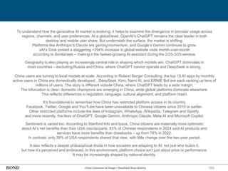 292
To understand how the generative AI market is evolving, it helps to examine the divergence in provider usage across
regions, channels, and user preferences. At a global level, OpenAI’s ChatGPT remains the clear leader in both
desktop and mobile user share. But underneath the surface, the market is shifting.
Platforms like Anthropic’s Claude are gaining momentum, and Google’s Gemini continues to grow.
xAI’s Grok posted a staggering +294% increase in global website visits month-over-month
according to Similarweb – making it the fastest-growing AI assistant during the 2/25-3/25 window.
Geography is also playing an increasingly central role in shaping which models win. ChatGPT dominates in
most countries – excluding Russia and China, where ChatGPT cannot operate and DeepSeek is strong.
China users are turning to local models at scale. According to Roland Berger Consulting, the top 10 AI apps by monthly
active users in China are domestically developed…DeepSeek, Kimi, Nami AI, and ERNIE Bot are each racking up tens of
millions of users. The story is different outside China, where ChatGPT leads by a wide margin.
The bifurcation is clear: domestic champions are emerging in China, while global platforms dominate elsewhere.
This reflects differences in regulation, language, cultural alignment, and platform reach.
It’s foundational to remember how China has restricted platform access in its country.
Facebook, Twitter, Google and YouTube have been unavailable to Chinese citizens since 2010 or earlier.
Other restricted platforms include the likes of Instagram, WhatsApp, Wikipedia, Telegram and Spotify,
and more recently, the likes of ChatGPT, Google Gemini, Anthropic Claude, Meta AI and Microsoft Copilot.
Sentiment is varied too. According to Stanford HAI and Ipsos, China citizens are materially more optimistic
about AI’s net benefits than their USA counterparts. 83% of Chinese respondents in 2024 said AI products and
services have more benefits than drawbacks – up from 78% in 2022.
In contrast, only 39% of USA respondents shared that view, with little change over the two-year period.
It also reflects a deeper philosophical divide in how societies are adapting to AI: not just who builds it,
but how it’s perceived and embraced. In this environment, platform choice isn’t just about price or performance.
It may be increasingly shaped by national identity.
China Consumer AI Usage = DeepSeek Rose Quickly
 
