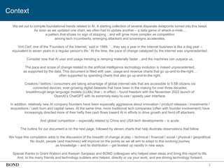 2
Context
We set out to compile foundational trends related to AI. A starting collection of several disparate datapoints turned into this beast.
As soon as we updated one chart, we often had to update another – a data game of whack-a-mole…
a pattern that shows no sign of stopping…and will grow more complex as competition
among tech incumbents, emerging attackers and sovereigns accelerates.
Vint Cerf, one of the ‘Founders of the Internet,’ said in 1999, ‘…they say a year in the Internet business is like a dog year –
equivalent to seven years in a regular person's life.’ At the time, the pace of change catalyzed by the internet was unprecedented.
Consider now that AI user and usage trending is ramping materially faster…and the machines can outpace us.
The pace and scope of change related to the artificial intelligence technology evolution is indeed unprecedented,
as supported by the data. This document is filled with user, usage and revenue charts that go up-and-to-the-right…
often supported by spending charts that also go up-and-to-the right.
Creators / bettors / consumers are taking advantage of global internet rails that are accessible to 5.5B citizens via
connected devices; ever-growing digital datasets that have been in the making for over three decades;
breakthrough large language models (LLMs) that – in effect – found freedom with the November 2022 launch of
OpenAI’s ChatGPT with its extremely easy-to-use / speedy user interface.
In addition, relatively new AI company founders have been especially aggressive about innovation / product releases / investments /
acquisitions / cash burn and capital raises. At the same time, more traditional tech companies (often with founder involvement) have
increasingly directed more of their hefty free cash flows toward AI in efforts to drive growth and fend off attackers.
And global competition – especially related to China and USA tech developments – is acute.
The outline for our document is on the next page, followed by eleven charts that help illustrate observations that follow.
We hope this compilation adds to the discussion of the breadth of change at play – technical / financial / social / physical / geopolitical.
No doubt, people (and machines) will improve on the points as we all aim to adapt to this evolving journey
as knowledge – and its distribution – get leveled up rapidly in new ways.
Special thanks to Grant Watson and Keeyan Sanjasaz and BOND colleagues who helped steer ideas and bring this report to life.
And, to the many friends and technology builders who helped, directly or via your work, and are driving technology forward.
 