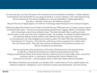 300
For the most part, we have focused on AI momentum and monetization of desktop / mobile software…
AI momentum and monetization in our physical world is, in some respects, even more head-turning.
We are entering an era where intelligence is not just embedded in digital applications,
but also in vehicles, machines, and defense systems.
Beyond the rise of digital agents, the world is increasingly experiencing the rise of physical agents.
Self-driving fleets like Waymo’s and Tesla’s Full Self-Driving (FSD) beta are no longer science projects
confined to test tracks – they’re revenue-generating deployments, logging millions of driverless miles
with increasingly autonomous software loops. The stack beneath them is getting smarter,
and the data is more vast and richer. Applied Intuition, for example, is building simulation platforms
and software-defined vehicle systems that abstract autonomy away from hardware –
so manufacturers can ship intelligence as easily as parts. Per Uber CEO Dara Khosrowshahi,
Fast forward 15, 20 years, I think that the autonomous driver is going to be a better driver
than the human driver. They will have trained on lifetimes of driving that no person can,
they’re not going to be distracted.
We are seeing the early architecture of AI-native infrastructure for the physical world.
In defense, companies like Anduril are redefining what defense looks like –
shipping autonomous drones and counter-intrusion systems with AI in every edge node, not just the
command center. In agriculture, companies like Carbon Robotics are
putting AI into the dirt – using computer vision to eliminate weeds without herbicides.
We believe that these are examples of a broader shift: a world where AI turns capital assets into
software endpoints. Intelligence, once confined to screens and dashboards, becomes kinetic.
AI & Physical World Ramps = Fast + Data-Driven
 