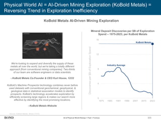 305
Physical World AI = AI-Driven Mining Exploration (KoBold Metals) =
Reversing Trend in Exploration Inefficiency
KoBold Metals AI-Driven Mining Exploration
Source: KoBold Metals, Wired (12/22)
Mineral Deposit Discoveries per $B of Exploration
Spend – 1975-2023, per KoBold Metals
We're looking to expand and diversify the supply of these
metals all over the world, but we're taking a totally different
approach [from conventional mining companies]. Two-thirds
of our team are software engineers or data scientists.
- KoBold Metals Co-Founder & CEO Kurt House, 12/22
KoBold’s Machine Prospector technology combines never before
used datasets with conventional geochemical, geophysical, &
geological data in statistical association models to identify
prospects. KoBold’s technology accelerates exploration by
efficiently screening large regions & makes our search more
effective by identifying the most promising locations.
- KoBold Metals Website
Discoveries
per
$B
of
Exploration
Spend
0
4
8
12
16
1975 1983 1991 1999 2007 2015 2023
AI & Physical World Ramps = Fast + Furious
KoBold Metals
Industry Average
 
