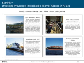 Starlink =
Unlocking Previously-Inaccessible Internet Access in AI Era
322
Select Global Starlink Use Cases – 4/25, per SpaceX
Coco, Monterrey, Mexico
Starlink's technology has enabled
Coco's operations, delivering high-
speed, reliable internet that bridges
the digital divide in rural Mexico.
Through our streamlined community
WiFi services, we're not just offering
connectivity, we're opening a window
to the world for hundreds in remote
areas. With Starlink, we've boosted
connection speeds and efficiency,
transforming disconnected regions
into digitally engaged communities.
Chile School District
[Our] school went from slow,
ineffective connectivity for even 2-3
computer stations, to having high-
speed internet where all 36 of our
children can have effective internet
connectivity simultaneously...a class-
changing event for our teachers and
students.
Brightline Trains, USA
Starlink gave us the new beginning
we were looking for. It gave us
connectivity we can be proud to
share with our guests. It gave us the
knowledge we needed to continue to
build better train connectivity beyond
the satellite [internet] itself…and,
most of all, it gave us a new
beginning for train enthusiasts to get
excited about because it is doable, it
is maintainable, [and] it is as exciting
as it seems.
Seaspan Corporation,
Global
Deploying SpaceX Starlink's low Earth
orbit, low-latency, high bandwidth
service across our fleet is a major
milestone in addressing connectivity
challenges in an industry with a global
and mobile workforce. It allows us to
treat our vessels no differently than
remote offices, supporting crew safety
and wellness – and it enables us to
develop new solutions that were
technically and financially unviable
just a few years ago.
Source: SpaceX website (4/25)
New Internet User Growth = Enabled by AI + Satellites
 