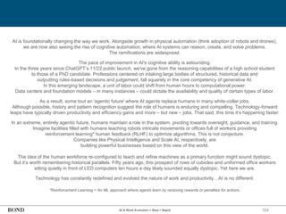 324
AI & Work Evolution = Real + Rapid
AI is foundationally changing the way we work. Alongside growth in physical automation (think adoption of robots and drones),
we are now also seeing the rise of cognitive automation, where AI systems can reason, create, and solve problems.
The ramifications are widespread.
The pace of improvement in AI's cognitive ability is astounding.
In the three years since ChatGPT’s 11/22 public launch, we've gone from the reasoning capabilities of a high school student
to those of a PhD candidate. Professions centered on intaking large bodies of structured, historical data and
outputting rules-based decisions and judgement, fall squarely in the core competency of generative AI.
In this emerging landscape, a unit of labor could shift from human hours to computational power.
Data centers and foundation models – in many instances – could dictate the availability and quality of certain types of labor.
As a result, some tout an 'agentic future' where AI agents replace humans in many white-collar jobs.
Although possible, history and pattern recognition suggest the role of humans is enduring and compelling. Technology-forward
leaps have typically driven productivity and efficiency gains and more – but new – jobs. That said, this time it’s happening faster.
In an extreme, entirely agentic future, humans maintain a role in the system, pivoting towards oversight, guidance, and training.
Imagine facilities filled with humans teaching robots intricate movements or offices full of workers providing
reinforcement learning* human feedback (RLHF) to optimize algorithms. This is not conjecture.
Companies like Physical Intelligence and Scale AI, respectively, are
building powerful businesses based on this view of the world.
The idea of the human workforce re-configured to teach and refine machines as a primary function might sound dystopic.
But it’s worth remembering historical parallels. Fifty years ago, this prospect of rows of cubicles and uniformed office workers
sitting quietly in front of LED computers ten hours a day likely sounded equally dystopic. Yet here we are.
Technology has constantly redefined and evolved the nature of work and productivity…AI is no different.
*Reinforcement Learning = An ML approach where agents learn by receiving rewards or penalties for actions.
 