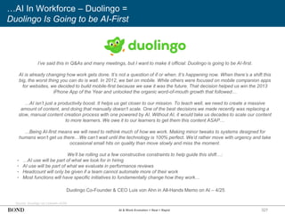 327
…AI In Workforce – Duolingo =
Duolingo Is Going to be AI-First
Source: Duolingo via LinkedIn (4/25)
AI & Work Evolution = Real + Rapid
I’ve said this in Q&As and many meetings, but I want to make it official: Duolingo is going to be AI-first.
AI is already changing how work gets done. It’s not a question of if or when. It’s happening now. When there’s a shift this
big, the worst thing you can do is wait. In 2012, we bet on mobile. While others were focused on mobile companion apps
for websites, we decided to build mobile-first because we saw it was the future. That decision helped us win the 2013
iPhone App of the Year and unlocked the organic word-of-mouth growth that followed…
…AI isn’t just a productivity boost. It helps us get closer to our mission. To teach well, we need to create a massive
amount of content, and doing that manually doesn’t scale. One of the best decisions we made recently was replacing a
slow, manual content creation process with one powered by AI. Without AI, it would take us decades to scale our content
to more learners. We owe it to our learners to get them this content ASAP…
…Being AI-first means we will need to rethink much of how we work. Making minor tweaks to systems designed for
humans won’t get us there…We can’t wait until the technology is 100% perfect. We’d rather move with urgency and take
occasional small hits on quality than move slowly and miss the moment.
We’ll be rolling out a few constructive constraints to help guide this shift…:
• …AI use will be part of what we look for in hiring
• AI use will be part of what we evaluate in performance reviews
• Headcount will only be given if a team cannot automate more of their work
• Most functions will have specific initiatives to fundamentally change how they work…
Duolingo Co-Founder & CEO Luis von Ahn in All-Hands Memo on AI – 4/25
 