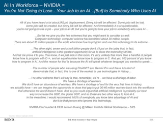 336
AI In Workforce – NVIDIA =
You’re Not Going to Lose…Your Job to an AI…[But] to Somebody Who Uses AI
Source: Milken Institute (5/25)
NVIDIA Co-Founder & CEO Jensen Huang @ Milken Institute Global Conference – 5/25
AI & Work Evolution = Real + Rapid
All of you have heard a lot about [AI] job displacement. Every job will be affected. Some jobs will be lost,
some jobs will be created, but every job will be affected. And immediately it is unquestionable,
you're not going to lose a job – your job to an AI, but you're going to lose your job to somebody who uses AI…
…But let me give you the two extremes that you might want to consider as well.
Computer technology, computer science has benefited about 30 million people.
There are about 30 million people in the world who know how to program and use this technology to its extreme…
…The other eight, seven and a half billion people don't. I'll put on the table that, in fact,
artificial intelligence is the greatest opportunity for us to close the technology divide.
And let me prove it to you. You know, if we just look in this room, it's very unlikely that more than a handful of people
know how to program with C++, and an equal number know how to program in C. And yet, 100 percent of you know
how to program in AI. And the reason for that is because the AI will speak whatever language you wanted to speak…
…The number of people who are using ChatGPT and Gemini Pro and these AIs kind of
demonstrate that, in fact, this is one of the easiest to use technologies in history…
…The other extreme that I will say is that, remember, we’re – we have a shortage of labor.
We have a shortage of workers.
We don't have an abundance of workers. We have a shortage of and for the very first time in history,
we actually have – we can imagine the opportunity to close that gap to put 30-40 million workers back into the workforce
that otherwise the world doesn't have. And so you could argue that artificial intelligence is probably our best
way to increase the GDP, the global GDP, and so those are two other ways to look at it.
In the meantime, I would recommend 100% of everybody you know take advantage of AI and
don't be that person who ignores this technology.
 