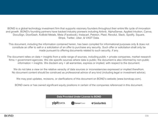 339
BOND is a global technology investment firm that supports visionary founders throughout their entire life cycle of innovation
and growth. BOND's founding partners have backed industry pioneers including Airbnb, AlphaSense, Applied Intuition, Canva,
DocuSign, DoorDash, KoBold Metals, Meta (Facebook), Instacart, Peloton, Plaid, Revolut, Slack, Spotify, Square,
Stripe, Twitter, Uber, & VAST Data.
This document, including the information contained herein, has been compiled for informational purposes only & does not
constitute an offer to sell or a solicitation of an offer to purchase any security. Such offer or solicitation shall only be
made pursuant to offering documents related to such security, if any.
The document relies on data + insights from a wide range of sources, including public + private companies, market research
firms + government agencies. We cite specific sources where data is public; the document is also informed by non-public
information + insights. We disclaim any + all warranties, express or implied, with respect to the document.
We do not take a view on the relative veracity of data sources or inconsistencies expressed or implied therefrom.
No document content should be construed as professional advice of any kind (including legal or investment advice).
We may post updates, revisions, or clarifications of this document on BOND’s website (www.bondcap.com).
BOND owns or has owned significant equity positions in certain of the companies referenced in this document.
Data Provided Under License to BOND
 