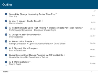 • Seem Like Change Happening Faster Than Ever?
Yes, It Is
• AI User + Usage + CapEx Growth =
Unprecedented
• AI Model Compute Costs High / Rising + Inference Costs Per Token Falling =
Performance Converging + Developer Usage Rising
• AI Usage + Cost + Loss Growth =
Unprecedented
• AI Monetization Threats =
Rising Competition + Open-Source Momentum + China’s Rise
• AI & Physical World Ramps =
Fast + Data-Driven
• Global Internet User Ramps Powered by AI from Get-Go =
Growth We Have Not Seen Likes of Before
• AI & Work Evolution =
Real + Rapid
3
1
2
3
4
5
6
7
8
9-51
52-128
129-152
153-247
248-298
299-307
308-322
#
323-336
Outline
 