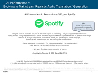 47
…AI Performance =
Evolving to Mainstream Realistic Audio Translation / Generation
Note: Revenue annualized using Q1:25 results. Source: Spotify, ‘The New York Post,’ ‘Inside Spotify: CEO Daniel Ek on AI, Free Speech & the Future of Music’ (5/2/25); Spotify earnings
releases; eMarketer, ‘Spotify dominates Apple and Amazon in digital audio’ (4/25)
AI-Powered Audio Translation – 5/25, per Spotify
Imagine if you’re a creator and you’re the world expert at something…but you happen to be Indonesian.
Today, there’s a language barrier and it will be very hard if you don’t know English to be able to get to a world stage.
But with AI, it might be possible in the future where you speak in your native language,
and the AI will understand it and will actually real-time translate…
…What will that do for creativity? For knowledge sharing? For entertainment?
I think we’re in the very early innings of figuring that out…
…We want Spotify to be the place for all voices.
- Spotify Co-Founder & CEO Daniel Ek (5/25)
In Q1:25, Spotify had 678MM Monthly Active Users and 268MM Subscribers and supported
€16.8B in annualized revenue while hosting 100MM+ tracks, ~7MM podcast titles and ~1MM creative artists.
AI Development Trending = Unprecedented
2/25:
Spotify begins accepting
audiobooks AI-translated into
29 languages from ElevenLabs
 