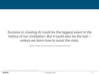 51
Success in creating AI could be the biggest event in the
history of our civilization. But it could also be the last –
unless we learn how to avoid the risks.
Stephen Hawking, Theoretical Physicist / Cosmologist (1942-2018)
AI = Benefits & Risks
Source: University of Cambridge, Centre for the Future of Intelligence
 