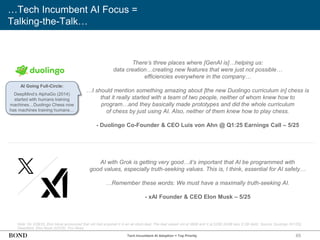 65
…Tech Incumbent AI Focus =
Talking-the-Talk…
Note: On 3/28/25, Elon Musk announced that xAI had acquired X in an all-stock deal. The deal valued xAI at $80B and X at $33B ($45B less $12B debt). Source: Duolingo (5/1/25),
DeepMind, Elon Musk (5/2/25), Fox News
There’s three places where [GenAI is]…helping us:
data creation…creating new features that were just not possible…
efficiencies everywhere in the company…
…I should mention something amazing about [the new Duolingo curriculum in] chess is
that it really started with a team of two people, neither of whom knew how to
program…and they basically made prototypes and did the whole curriculum
of chess by just using AI. Also, neither of them knew how to play chess.
- Duolingo Co-Founder & CEO Luis von Ahn @ Q1:25 Earnings Call – 5/25
AI with Grok is getting very good…it’s important that AI be programmed with
good values, especially truth-seeking values. This is, I think, essential for AI safety…
…Remember these words: We must have a maximally truth-seeking AI.
- xAI Founder & CEO Elon Musk – 5/25
AI Going Full-Circle:
DeepMind’s AlphaGo (2014)
started with humans training
machines…Duolingo Chess now
has machines training humans…
Tech Incumbent AI Adoption = Top Priority
 