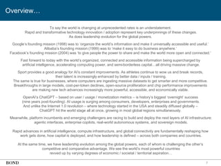 7
Overview…
To say the world is changing at unprecedented rates is an understatement.
Rapid and transformative technology innovation / adoption represent key underpinnings of these changes.
As does leadership evolution for the global powers.
Google’s founding mission (1998) was to ‘organize the world’s information and make it universally accessible and useful.’
Alibaba’s founding mission (1999) was to ‘make it easy to do business anywhere.’
Facebook’s founding mission (2004) was ‘to give people the power to share and make the world more open and connected.’
Fast forward to today with the world’s organized, connected and accessible information being supercharged by
artificial intelligence, accelerating computing power, and semi-borderless capital…all driving massive change.
Sport provides a good analogy for AI’s constant improvements. As athletes continue to wow us and break records,
their talent is increasingly enhanced by better data / inputs / training.
The same is true for businesses, where computers are ingesting massive datasets to get smarter and more competitive.
Breakthroughs in large models, cost-per-token declines, open-source proliferation and chip performance improvements
are making new tech advances increasingly more powerful, accessible, and economically viable.
OpenAI’s ChatGPT – based on user / usage / monetization metrics – is history’s biggest ‘overnight’ success
(nine years post-founding). AI usage is surging among consumers, developers, enterprises and governments.
And unlike the Internet 1.0 revolution – where technology started in the USA and steadily diffused globally –
ChatGPT hit the world stage all at once, growing in most global regions simultaneously.
Meanwhile, platform incumbents and emerging challengers are racing to build and deploy the next layers of AI infrastructure:
agentic interfaces, enterprise copilots, real-world autonomous systems, and sovereign models.
Rapid advances in artificial intelligence, compute infrastructure, and global connectivity are fundamentally reshaping how
work gets done, how capital is deployed, and how leadership is defined – across both companies and countries.
At the same time, we have leadership evolution among the global powers, each of whom is challenging the other’s
competitive and comparative advantage. We see the world’s most powerful countries
revved up by varying degrees of economic / societal / territorial aspiration…
 