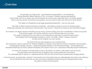 8
…Overview
…Increasingly, two hefty forces – technological and geopolitical – are intertwining.
Andrew Bosworth (Meta Platforms CTO), on a recent ‘Possible’ podcast described the
current state of AI as our space race and the people we’re discussing, especially China, are highly capable…
there’s very few secrets. And there’s just progress. And you want to make sure that you’re never behind.
The reality is AI leadership could beget geopolitical leadership – and not vice-versa.
This state of affairs brings tremendous uncertainty…yet it leads us back to one of our favorite quotes –
Statistically speaking, the world doesn’t end that often, from former T. Rowe Price Chairman and CEO Brian Rogers.
As investors, we always assume everything can go wrong, but the exciting part is the consideration of what can go right.
Time and time again, the case for optimism is one of the best bets one can make.
The magic of watching AI do your work for you feels like the early days of email and web search –
technologies that fundamentally changed our world. The better / faster / cheaper impacts of
AI seem just as magical, but even quicker.
No doubt, these are also dangerous and uncertain times.
But a long-term case for optimism for artificial intelligence is based on the idea that intense competition and innovation…
increasingly-accessible compute…rapidly-rising global adoption of AI-infused technology…and thoughtful and
calculated leadership can foster sufficient trepidation and respect, that in turn, could lead to Mutually Assured Deterrence.
For some, the evolution of AI will create a race to the bottom; for others, it will create a race to the top.
The speculative and frenetic forces of capitalism and creative destruction are tectonic.
It’s undeniable that it’s ‘game on,’ especially with the USA and China and the tech powerhouses charging ahead.
In this document, we share data / research / benchmarks from third parties that use methodologies they deem to be effective –
we are thankful for the hard work so many are doing to illustrate trending during this uniquely dynamic time.
Our goal is to add to the discussion.
 