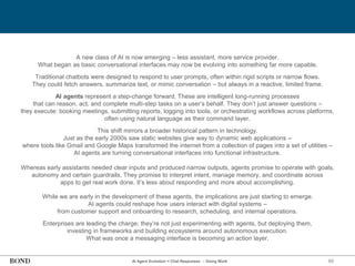 89
AI Agent Evolution = Chat Responses → Doing Work
A new class of AI is now emerging – less assistant, more service provider.
What began as basic conversational interfaces may now be evolving into something far more capable.
Traditional chatbots were designed to respond to user prompts, often within rigid scripts or narrow flows.
They could fetch answers, summarize text, or mimic conversation – but always in a reactive, limited frame.
AI agents represent a step-change forward. These are intelligent long-running processes
that can reason, act, and complete multi-step tasks on a user’s behalf. They don’t just answer questions –
they execute: booking meetings, submitting reports, logging into tools, or orchestrating workflows across platforms,
often using natural language as their command layer.
This shift mirrors a broader historical pattern in technology.
Just as the early 2000s saw static websites give way to dynamic web applications –
where tools like Gmail and Google Maps transformed the internet from a collection of pages into a set of utilities –
AI agents are turning conversational interfaces into functional infrastructure.
Whereas early assistants needed clear inputs and produced narrow outputs, agents promise to operate with goals,
autonomy and certain guardrails. They promise to interpret intent, manage memory, and coordinate across
apps to get real work done. It’s less about responding and more about accomplishing.
While we are early in the development of these agents, the implications are just starting to emerge.
AI agents could reshape how users interact with digital systems –
from customer support and onboarding to research, scheduling, and internal operations.
Enterprises are leading the charge; they’re not just experimenting with agents, but deploying them,
investing in frameworks and building ecosystems around autonomous execution.
What was once a messaging interface is becoming an action layer.
 