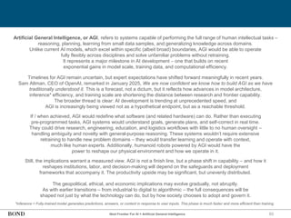93
Artificial General Intelligence, or AGI, refers to systems capable of performing the full range of human intellectual tasks –
reasoning, planning, learning from small data samples, and generalizing knowledge across domains.
Unlike current AI models, which excel within specific (albeit broad) boundaries, AGI would be able to operate
fully flexibly across disciplines and solve unfamiliar problems without retraining.
It represents a major milestone in AI development – one that builds on recent
exponential gains in model scale, training data, and computational efficiency.
Timelines for AGI remain uncertain, but expert expectations have shifted forward meaningfully in recent years.
Sam Altman, CEO of OpenAI, remarked in January 2025, We are now confident we know how to build AGI as we have
traditionally understood it. This is a forecast, not a dictum, but it reflects how advances in model architecture,
inference* efficiency, and training scale are shortening the distance between research and frontier capability.
The broader thread is clear: AI development is trending at unprecedented speed, and
AGI is increasingly being viewed not as a hypothetical endpoint, but as a reachable threshold.
If / when achieved, AGI would redefine what software (and related hardware) can do. Rather than executing
pre-programmed tasks, AGI systems would understand goals, generate plans, and self-correct in real time.
They could drive research, engineering, education, and logistics workflows with little to no human oversight –
handling ambiguity and novelty with general-purpose reasoning. These systems wouldn’t require extensive
retraining to handle new problem domains – they would transfer learning and operate with context,
much like human experts. Additionally, humanoid robots powered by AGI would have the
power to reshape our physical environment and how we operate in it.
Still, the implications warrant a measured view. AGI is not a finish line, but a phase shift in capability – and how it
reshapes institutions, labor, and decision-making will depend on the safeguards and deployment
frameworks that accompany it. The productivity upside may be significant, but unevenly distributed.
The geopolitical, ethical, and economic implications may evolve gradually, not abruptly.
As with earlier transitions – from industrial to digital to algorithmic – the full consequences will be
shaped not just by what the technology can do, but by how society chooses to adopt and govern it.
*Inference = Fully-trained model generates predictions, answers, or content in response to user inputs. This phase is much faster and more efficient than training.
Next Frontier For AI = Artificial General Intelligence
 