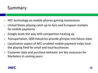 Summary

   NFC technology on mobile phones gaining momentum
   United States playing catch up to Asia and European markets
    for mobile payments
   Google leads the way with competition heating up
   Transportation, QSR Industries provide glimpse into future state
   Localization aspect of NFC-enabled mobile payment helps level
    the playing field for small and local businesses
   Customer data and purchase behavior are key resources for
    Marketers in coming years


    #NFC                                                          12
 