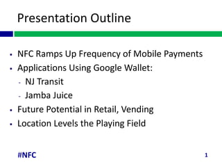 Presentation Outline

   NFC Ramps Up Frequency of Mobile Payments
   Applications Using Google Wallet:
    - NJ Transit
    - Jamba Juice

   Future Potential in Retail, Vending
   Location Levels the Playing Field


    #NFC                                        1
 