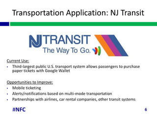 Transportation Application: NJ Transit




Current Use:
  Third-largest public U.S. transport system allows passengers to purchase
   paper tickets with Google Wallet

Opportunities to Improve:
 Mobile ticketing
 Alerts/notifications based on multi-mode transportation
 Partnerships with airlines, car rental companies, other transit systems

   #NFC                                                                       6
 