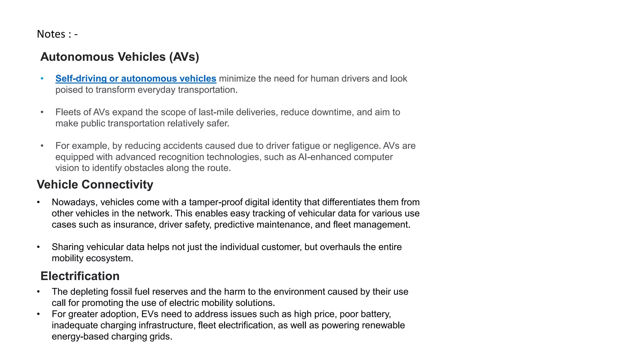Notes : -
• Self-driving or autonomous vehicles minimize the need for human drivers and look
poised to transform everyday transportation.
• Fleets of AVs expand the scope of last-mile deliveries, reduce downtime, and aim to
make public transportation relatively safer.
• For example, by reducing accidents caused due to driver fatigue or negligence. AVs are
equipped with advanced recognition technologies, such as AI-enhanced computer
vision to identify obstacles along the route.
Autonomous Vehicles (AVs)
Vehicle Connectivity
• Nowadays, vehicles come with a tamper-proof digital identity that differentiates them from
other vehicles in the network. This enables easy tracking of vehicular data for various use
cases such as insurance, driver safety, predictive maintenance, and fleet management.
• Sharing vehicular data helps not just the individual customer, but overhauls the entire
mobility ecosystem.
• The depleting fossil fuel reserves and the harm to the environment caused by their use
call for promoting the use of electric mobility solutions.
• For greater adoption, EVs need to address issues such as high price, poor battery,
inadequate charging infrastructure, fleet electrification, as well as powering renewable
energy-based charging grids.
Electrification
 