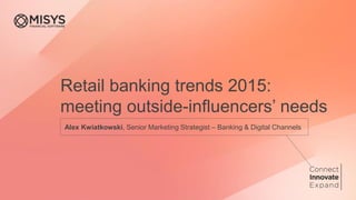 Retail banking trends 2015:
meeting outside-influencers’ needs
Alex Kwiatkowski, Senior Marketing Strategist – Banking & Digital Channels
 