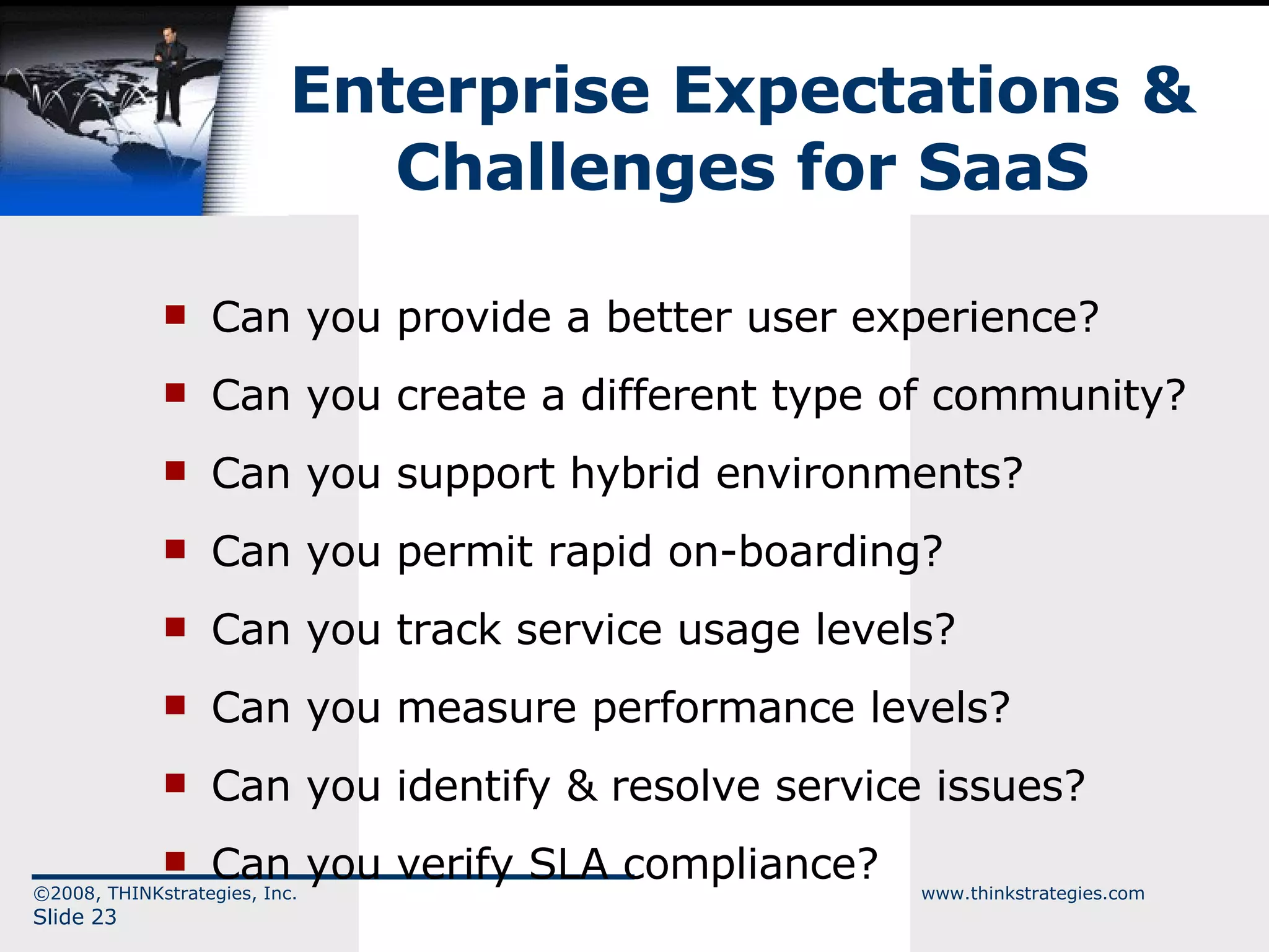 Enterprise Expectations & Challenges for SaaS Can you provide a better user experience? Can you create a different type of community? Can you support hybrid environments? Can you permit rapid on-boarding? Can you track service usage levels? Can you measure performance levels? Can you identify & resolve service issues? Can you verify SLA compliance? ©2008, THINKstrategies, Inc.  www.thinkstrategies.com Slide  