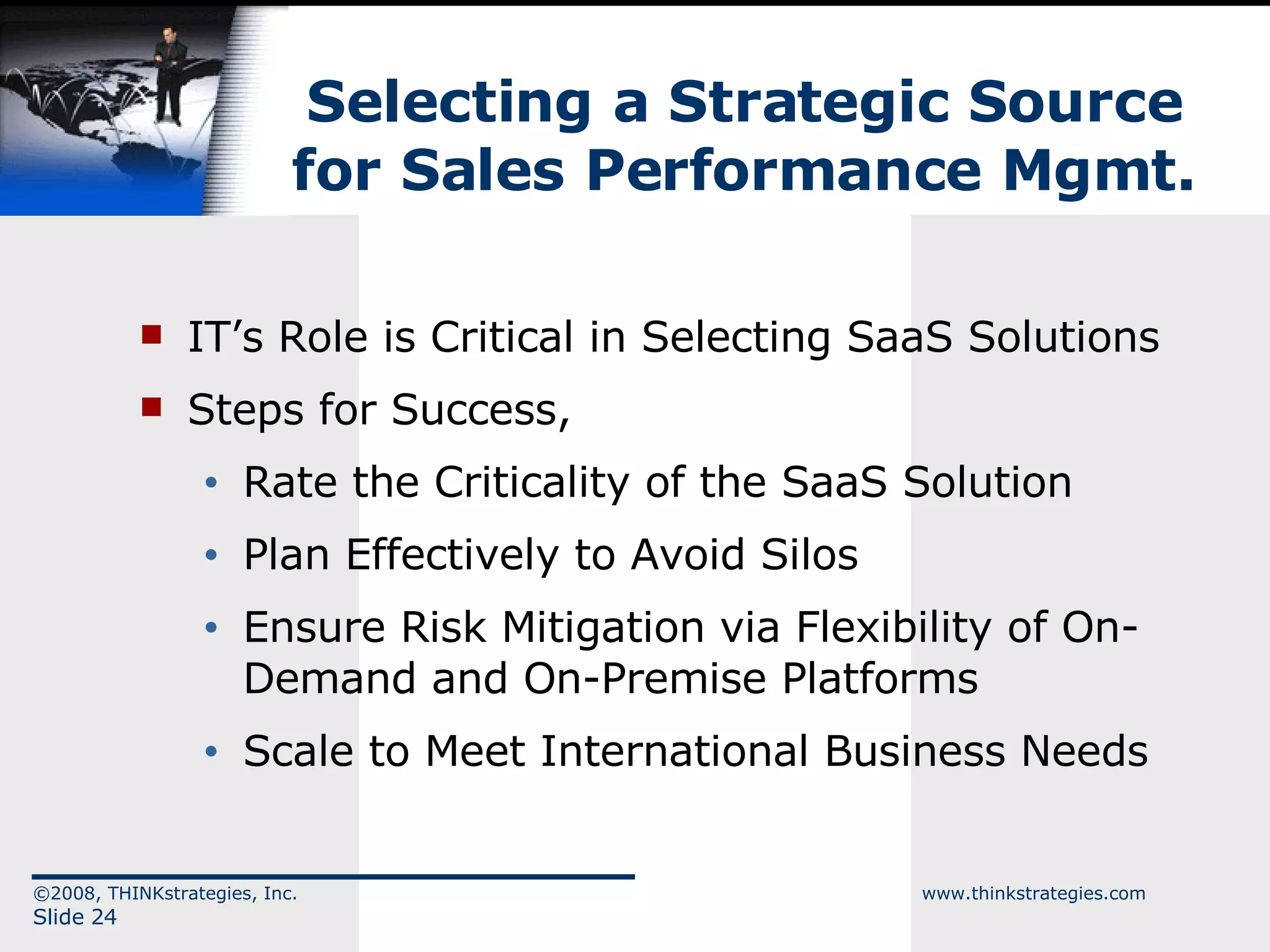 Selecting a Strategic Source for Sales Performance Mgmt. IT’s Role is Critical in Selecting SaaS Solutions Steps for Success, Rate the Criticality of the SaaS Solution Plan Effectively to Avoid Silos Ensure Risk Mitigation via Flexibility of On-Demand and On-Premise Platforms Scale to Meet International Business Needs ©2008, THINKstrategies, Inc.  www.thinkstrategies.com Slide  