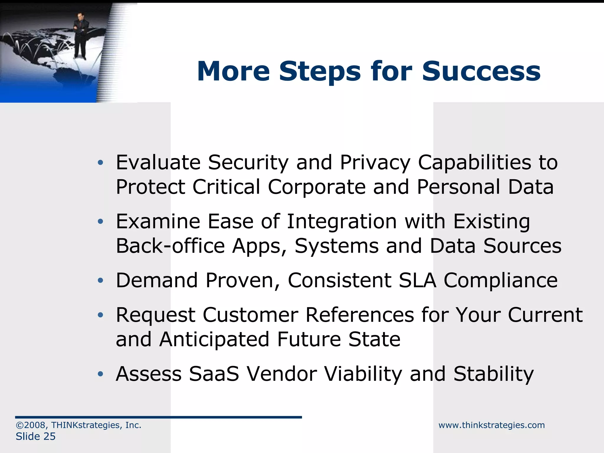 More Steps for Success Evaluate Security and Privacy Capabilities to Protect Critical Corporate and Personal Data Examine Ease of Integration with Existing Back-office Apps, Systems and Data Sources Demand Proven, Consistent SLA Compliance Request Customer References for Your Current and Anticipated Future State Assess SaaS Vendor Viability and Stability  ©2008, THINKstrategies, Inc.  www.thinkstrategies.com Slide  